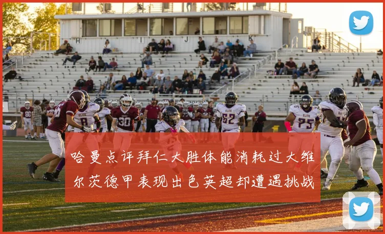 哈曼点评拜仁大胜体能消耗过大维尔茨德甲表现出色英超却遭遇挑战