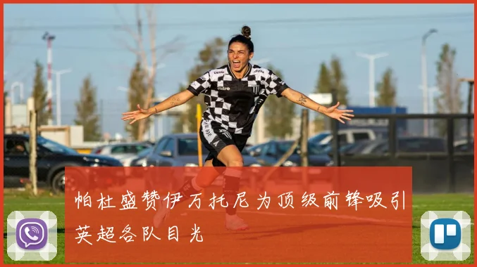 帕杜盛赞伊万托尼为顶级前锋吸引英超各队目光