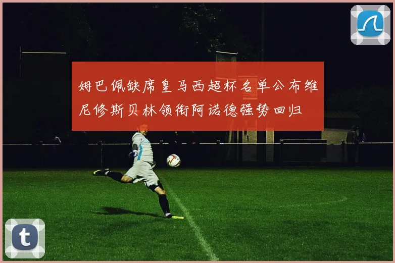 姆巴佩缺席皇马西超杯名单公布维尼修斯贝林领衔阿诺德强势回归