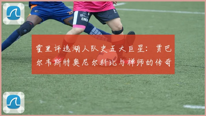 霍里评选湖人队史五大巨星：贾巴尔韦斯特奥尼尔科比与禅师的传奇之路