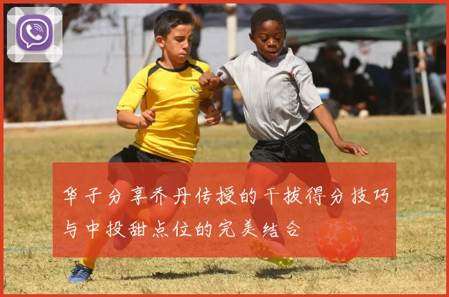 华子分享乔丹传授的干拔得分技巧与中投甜点位的完美结合
