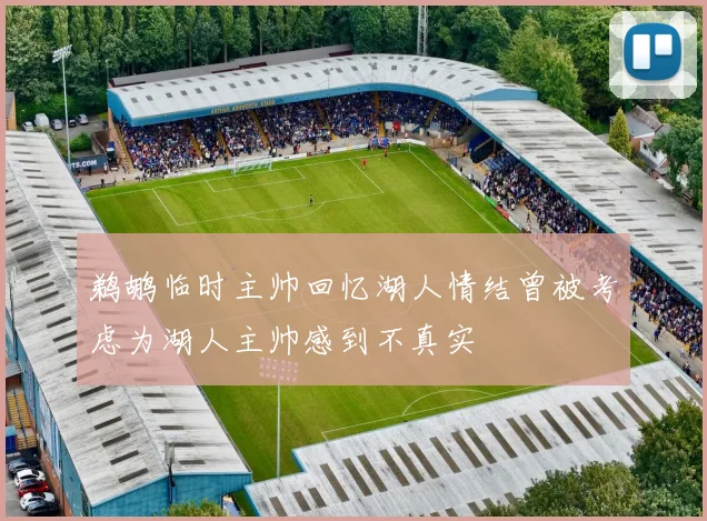 鹈鹕临时主帅回忆湖人情结曾被考虑为湖人主帅感到不真实