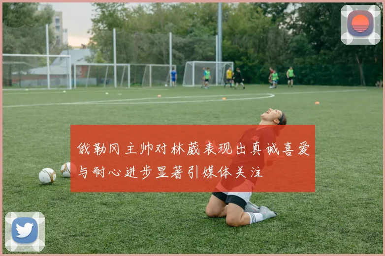 俄勒冈主帅对林葳表现出真诚喜爱与耐心进步显著引媒体关注