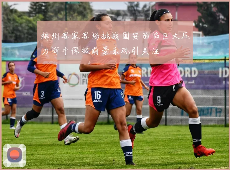 梅州客家客场挑战国安面临巨大压力海牛保级前景乐观引关注