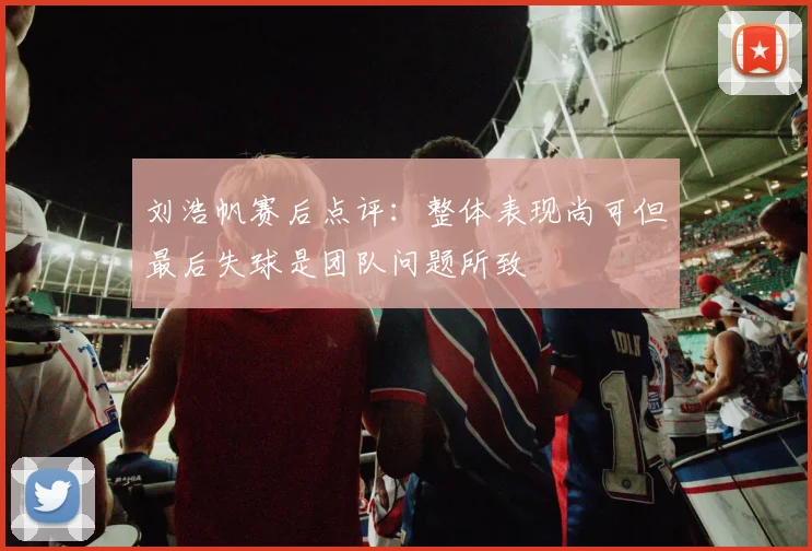 刘浩帆赛后点评：整体表现尚可但最后失球是团队问题所致