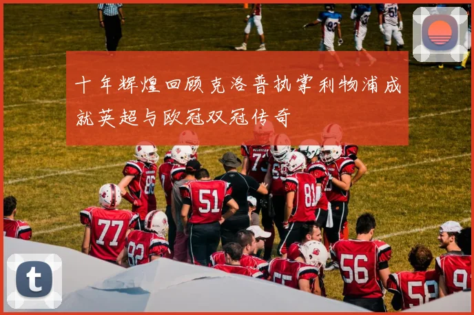 十年辉煌回顾克洛普执掌利物浦成就英超与欧冠双冠传奇