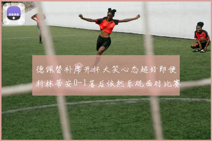 德佩替补席开怀大笑心态超好即便科林蒂安0-1落后依然乐观面对比赛