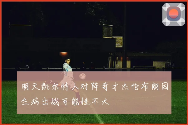 明天凯尔特人对阵奇才杰伦布朗因生病出战可能性不大