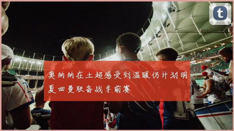 奥纳纳在土超感受到温暖仍计划明夏回曼联备战季前赛