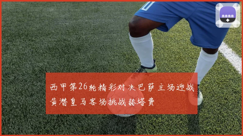 西甲第26轮精彩对决巴萨主场迎战黄潜皇马客场挑战赫塔费