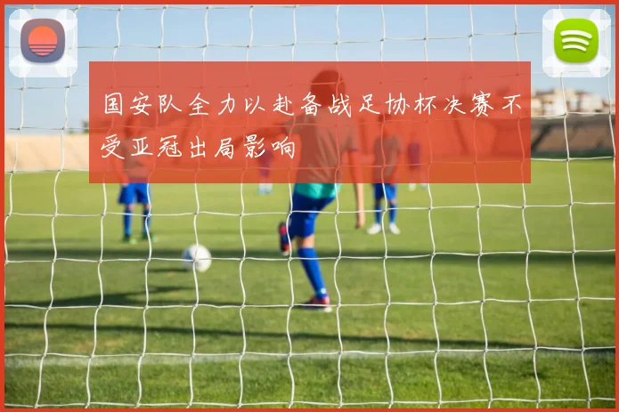 国安队全力以赴备战足协杯决赛不受亚冠出局影响