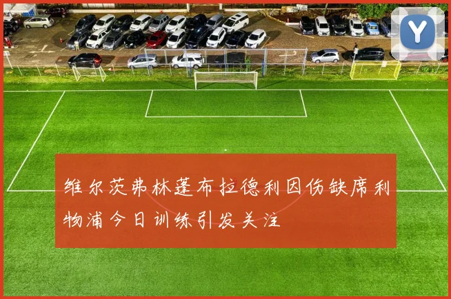 维尔茨弗林蓬布拉德利因伤缺席利物浦今日训练引发关注