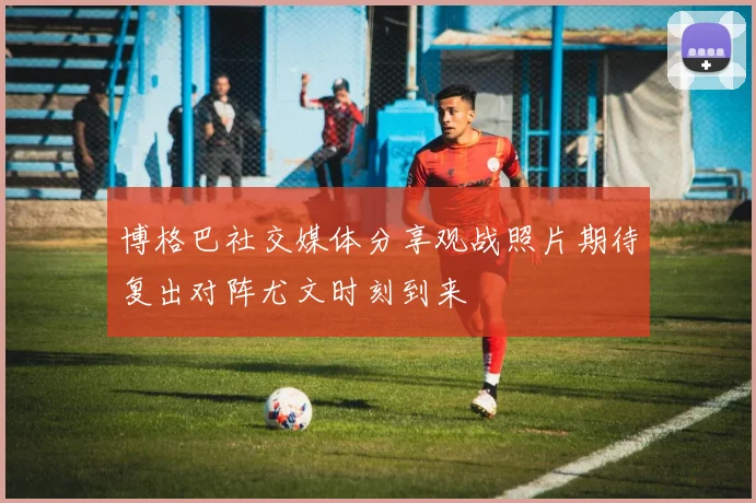博格巴社交媒体分享观战照片期待复出对阵尤文时刻到来