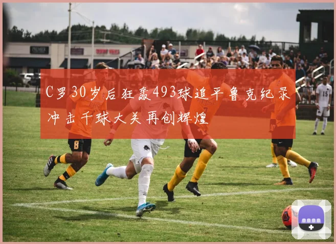C罗30岁后狂轰493球追平鲁克纪录冲击千球大关再创辉煌