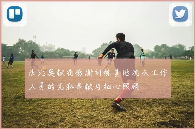 法比奥献花感谢训练基地洗衣工作人员的无私奉献与细心照顾