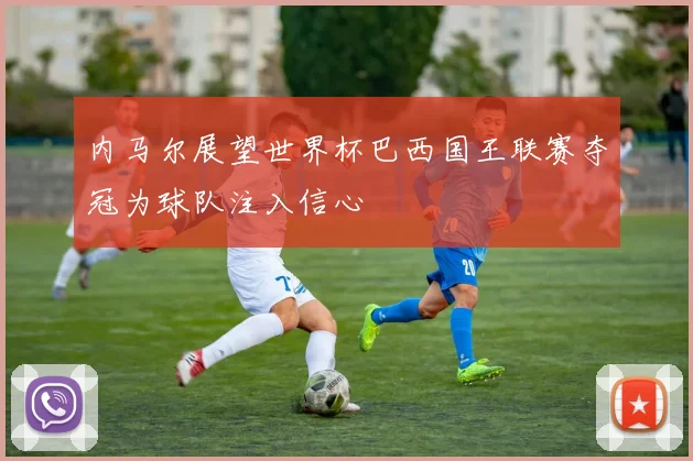 内马尔展望世界杯巴西国王联赛夺冠为球队注入信心