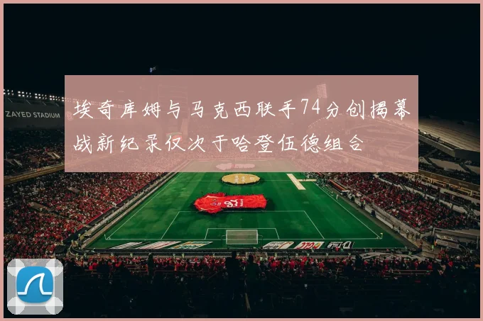 埃奇库姆与马克西联手74分创揭幕战新纪录仅次于哈登伍德组合