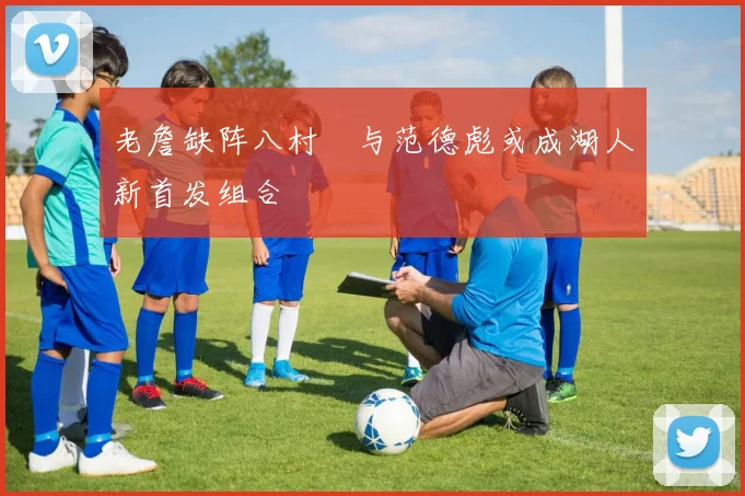 老詹缺阵八村塁与范德彪或成湖人新首发组合